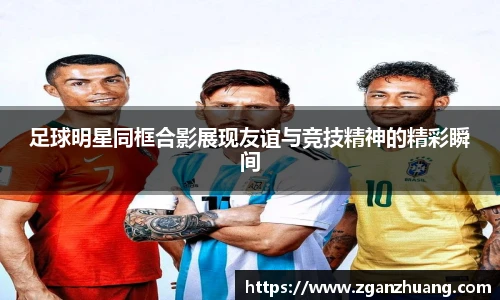 足球明星同框合影展现友谊与竞技精神的精彩瞬间